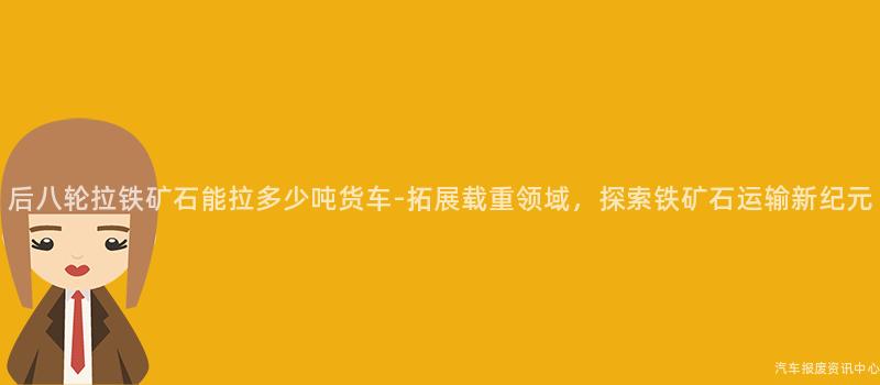 后八轮拉铁矿石能拉多少吨货车-拓展载重领域，探索铁矿石运输新纪元