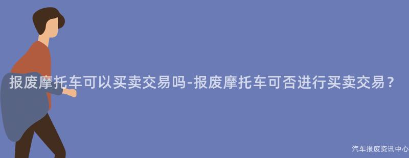 报废摩托车可以买卖交易吗-报废摩托车可否进行买卖交易？