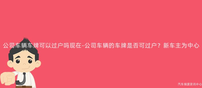 公司车辆车牌可以过户吗现在-公司车辆的车牌是否可过户？新车主为中心