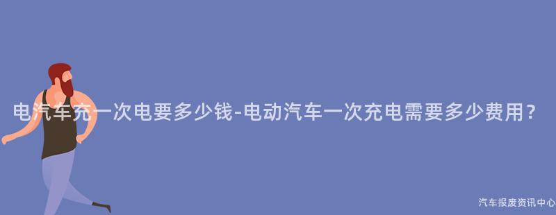 电汽车充一次电要多少钱-电动汽车一次充电需要多少费用？