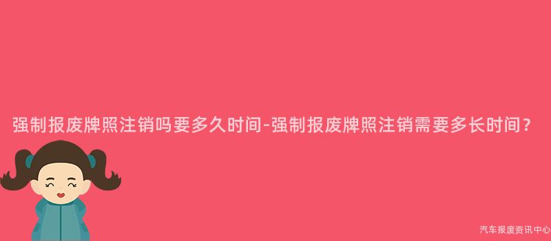 强制报废牌照注销吗要多久时间-强制报废牌照注销需要多长时间？