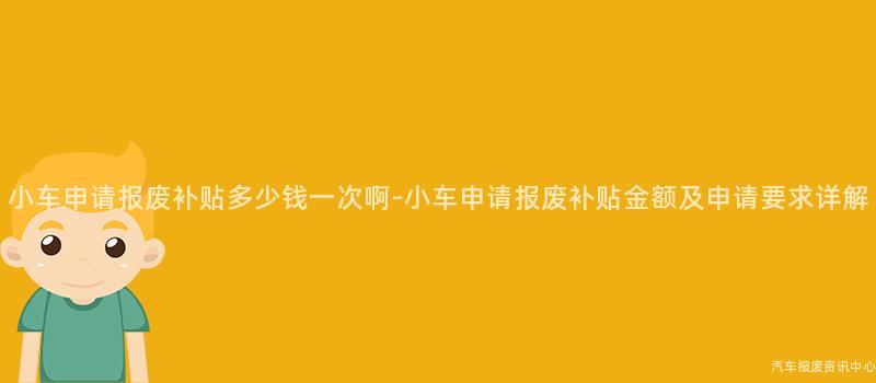 小车申请报废补贴多少钱一次啊-小车申请报废补贴金额及申请要求详解