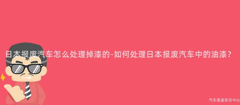 日本报废汽车怎么处理掉漆的-如何处理日本报废汽车中的油漆？