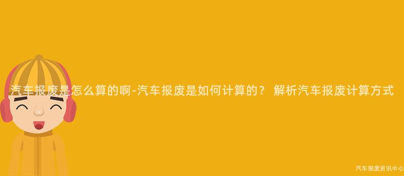 汽车报废是怎么算的啊-汽车报废是如何计算的？ 解析汽车报废计算方式
