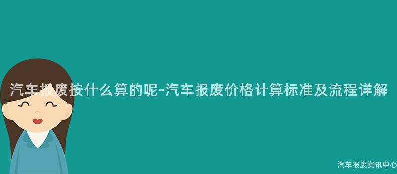 汽车报废按什么算的呢-汽车报废价格计算标准及流程详解