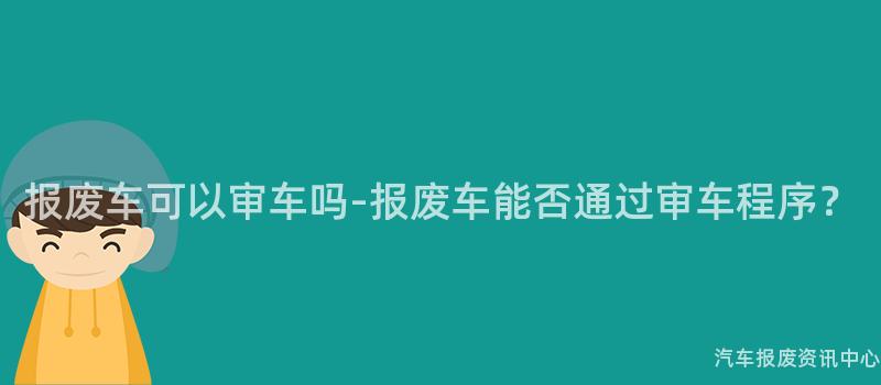 报废车可以审车吗-报废车能否通过审车程序？