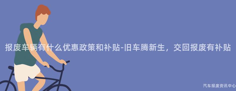 报废车辆有什么优惠政策和补贴-旧车腾新生，交回报废有补贴
