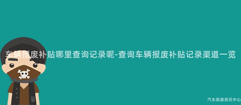 车辆报废补贴哪里查询记录呢-查询车辆报废补贴记录渠道一览
