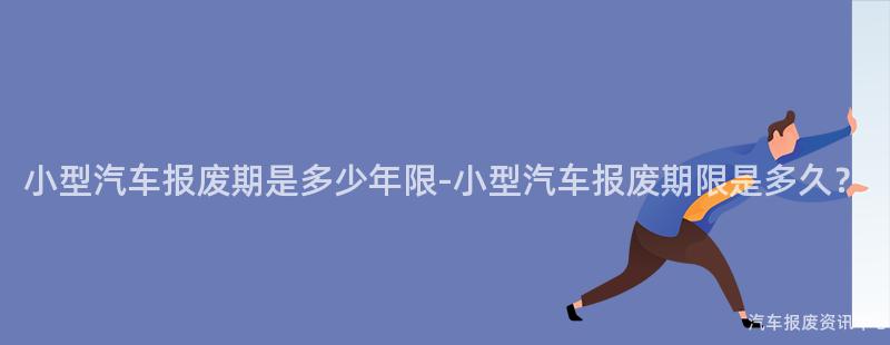 小型汽车报废期是多少年限-小型汽车报废期限是多久？