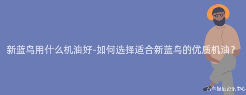 新蓝鸟用什么机油好-如何选择适合新蓝鸟的优质机油？