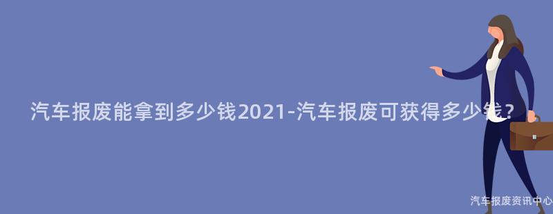 汽车报废能拿到多少钱2021-汽车报废可获得多少钱？