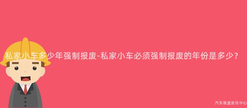 私家小车多少年强制报废-私家小车必须强制报废的年份是多少？