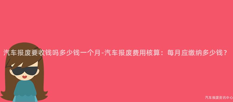 汽车报废要收钱吗多少钱一个月-汽车报废费用核算：每月应缴纳多少钱？