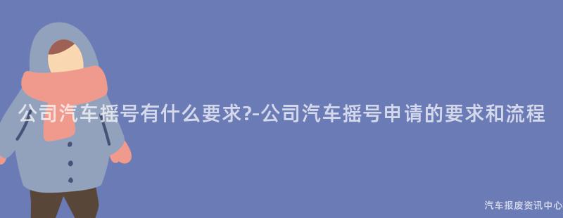 公司汽车摇号有什么要求?-公司汽车摇号申请的要求和流程