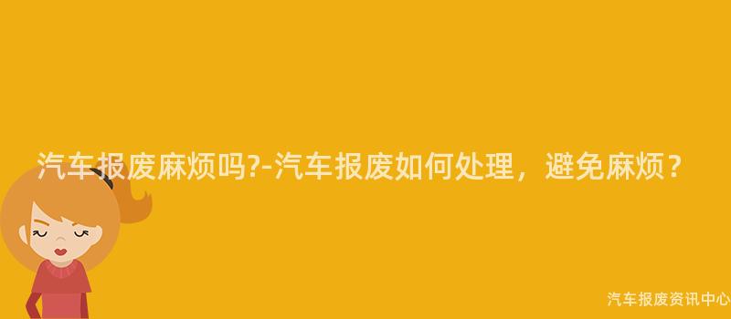 汽车报废麻烦吗?-汽车报废如何处理，避免麻烦？
