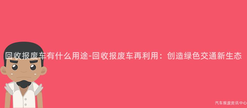 回收报废车有什么用途-回收报废车再利用：创造绿色交通新生态