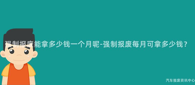 强制报废能拿多少钱一个月呢-强制报废每月可拿多少钱？