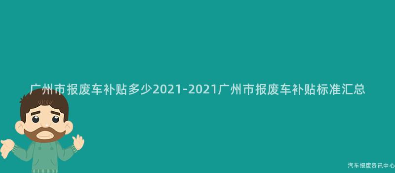 广州市报废车补贴多少2021-2021广州市报废车补贴标准汇总