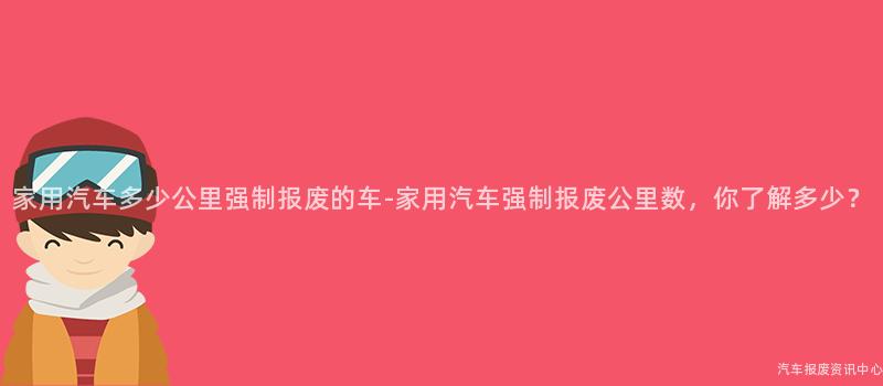 家用汽车多少公里强制报废的车-家用汽车强制报废公里数，你了解多少？