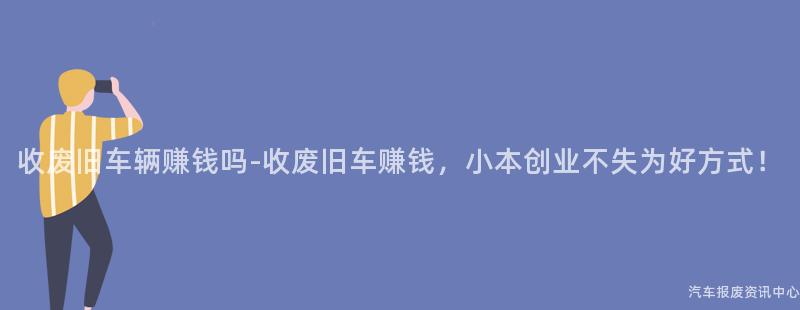 收废旧车辆赚钱吗-收废旧车赚钱，小本创业不失为好方式！