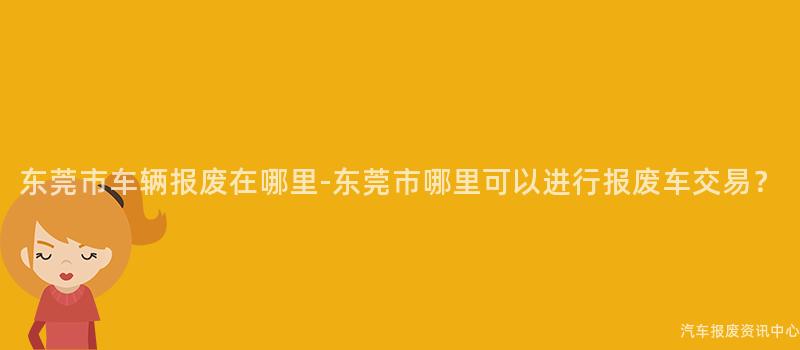 东莞市车辆报废在哪里-东莞市哪里可以进行报废车交易？