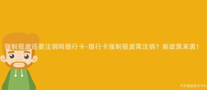 强制报废还要注销吗银行卡-银行卡强制报废需注销？新政策来袭！