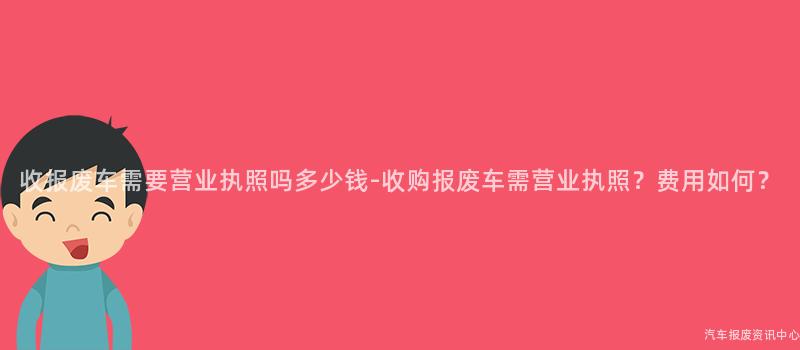收报废车需要营业执照吗多少钱-收购报废车需营业执照？费用如何？