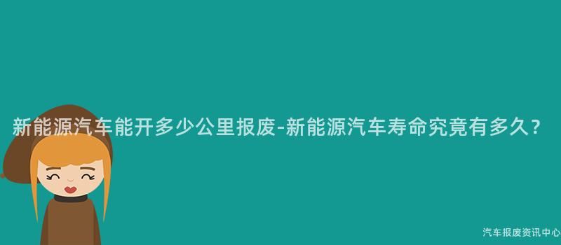 新能源汽车能开多少公里报废-新能源汽车寿命究竟有多久？