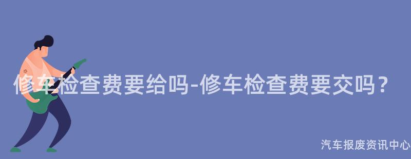 修车检查费要给吗-修车检查费要交吗？