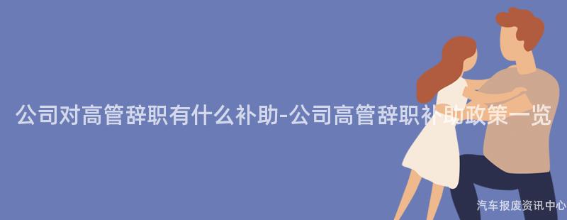 公司对高管辞职有什么补助-公司高管辞职补助政策一览