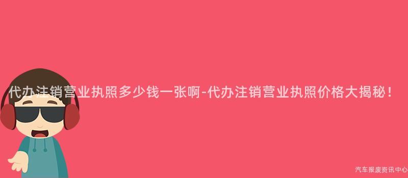 代办注销营业执照多少钱一张啊-代办注销营业执照价格大揭秘！