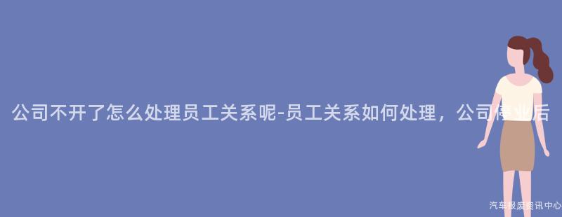 公司不开了怎么处理员工关系呢-员工关系如何处理，公司停业后