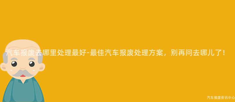 汽车报废去哪里处理最好-最佳汽车报废处理方案，别再问去哪儿了！