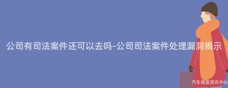 公司有司法案件还可以去吗-公司司法案件处理漏洞揭示
