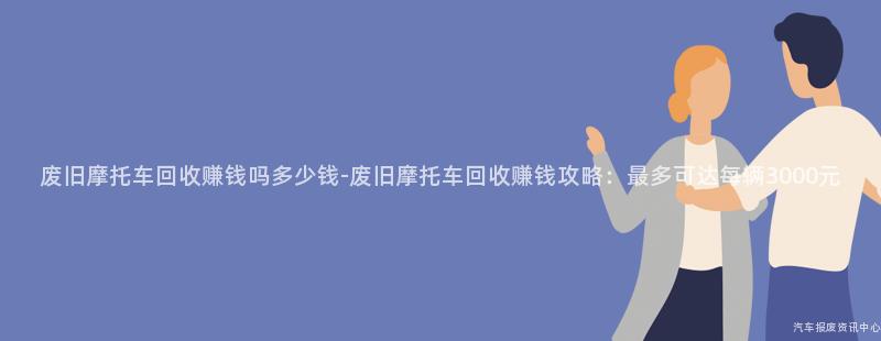 废旧摩托车回收赚钱吗多少钱-废旧摩托车回收赚钱攻略：最多可达每辆3000元