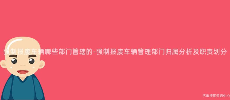 强制报废车辆哪些部门管辖的-强制报废车辆管理部门归属分析及职责划分