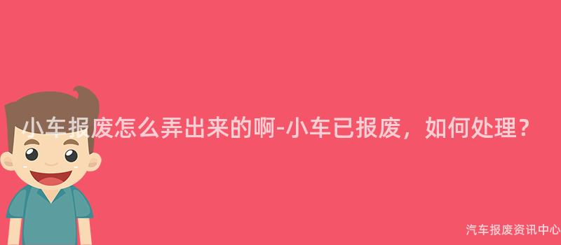 小车报废怎么弄出来的啊-小车已报废，如何处理？