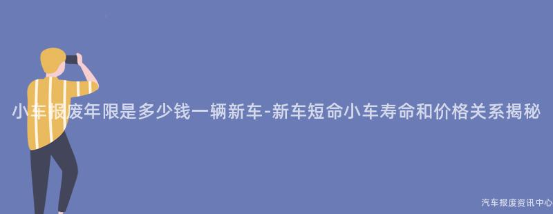 小车报废年限是多少钱一辆新车-新车短命小车寿命和价格关系揭秘