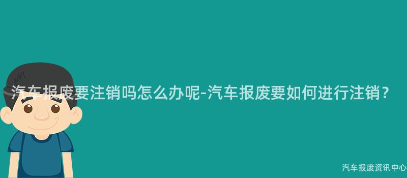 汽车报废要注销吗怎么办呢-汽车报废要如何进行注销？