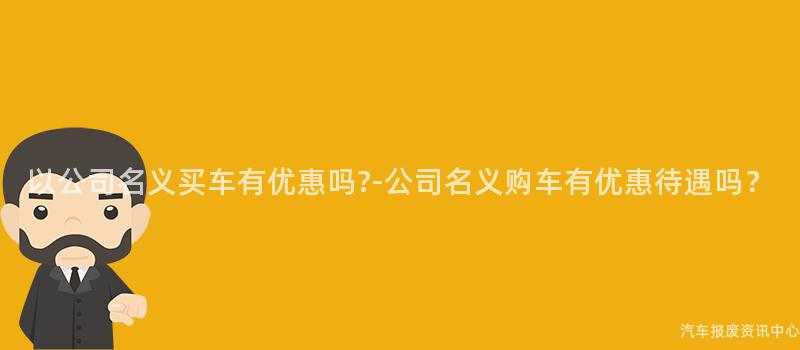 以公司名义买车有优惠吗?-公司名义购车有优惠待遇吗？