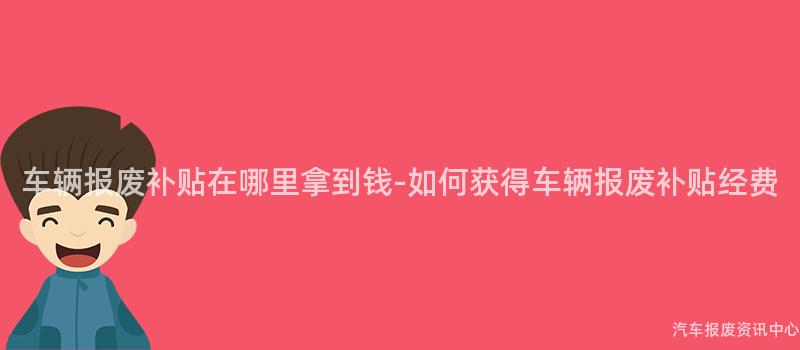 车辆报废补贴在哪里拿到钱-如何获得车辆报废补贴经费