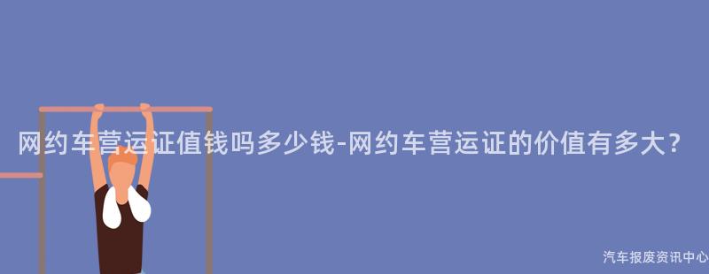 网约车营运证值钱吗多少钱-网约车营运证的价值有多大？