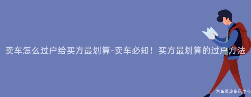 卖车怎么过户给买方最划算-卖车必知！买方最划算的过户方法