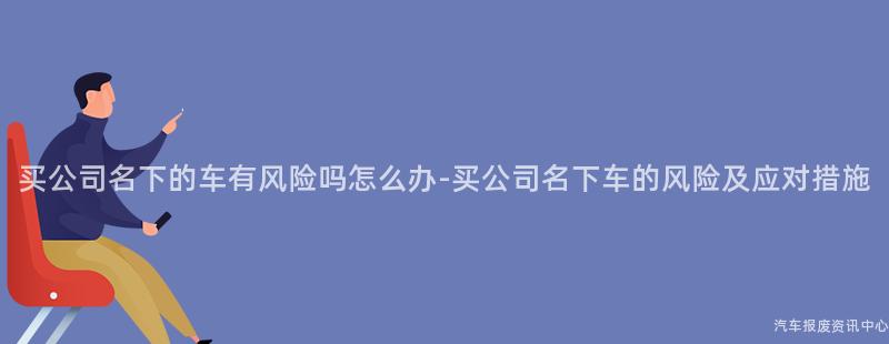 买公司名下的车有风险吗怎么办-买公司名下车的风险及应对措施