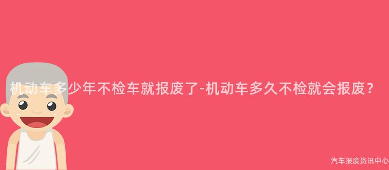 机动车多少年不检车就报废了-机动车多久不检就会报废？