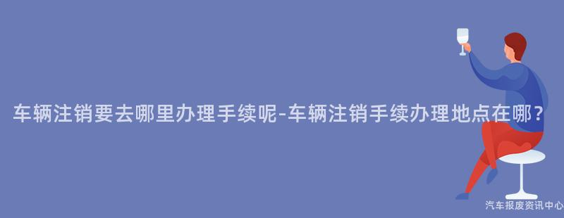 车辆注销要去哪里办理手续呢-车辆注销手续办理地点在哪？