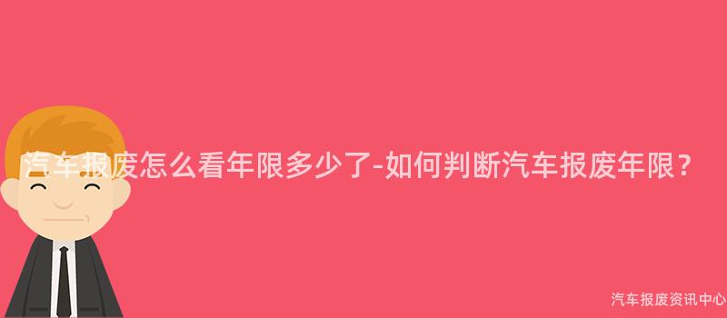 汽车报废怎么看年限多少了-如何判断汽车报废年限？