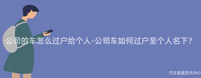 公司的车怎么过户给个人-公司车如何过户至个人名下？