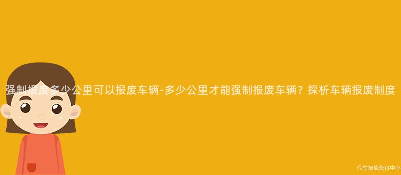 强制报废多少公里可以报废车辆-多少公里才能强制报废车辆？探析车辆报废制度