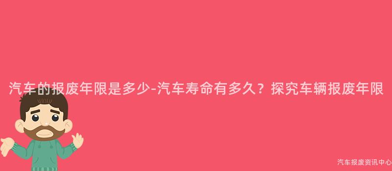 汽车的报废年限是多少-汽车寿命有多久？探究车辆报废年限